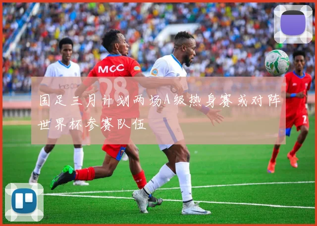 国足三月计划两场A级热身赛或对阵世界杯参赛队伍