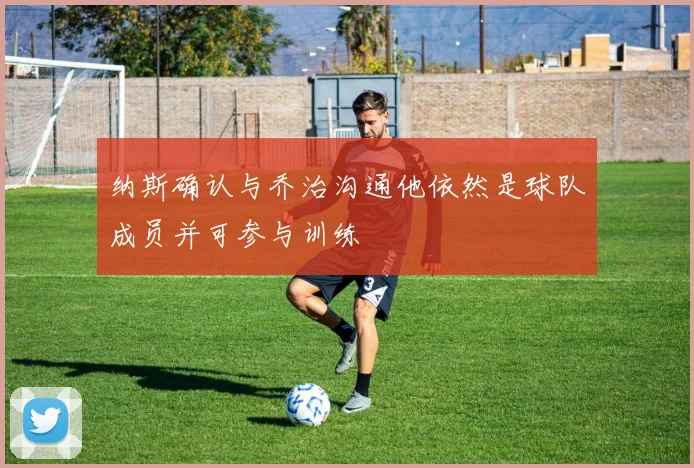 纳斯确认与乔治沟通他依然是球队成员并可参与训练