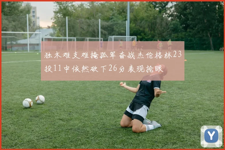 独木难支难掩孤军奋战杰伦格林23投11中依然砍下26分表现抢眼
