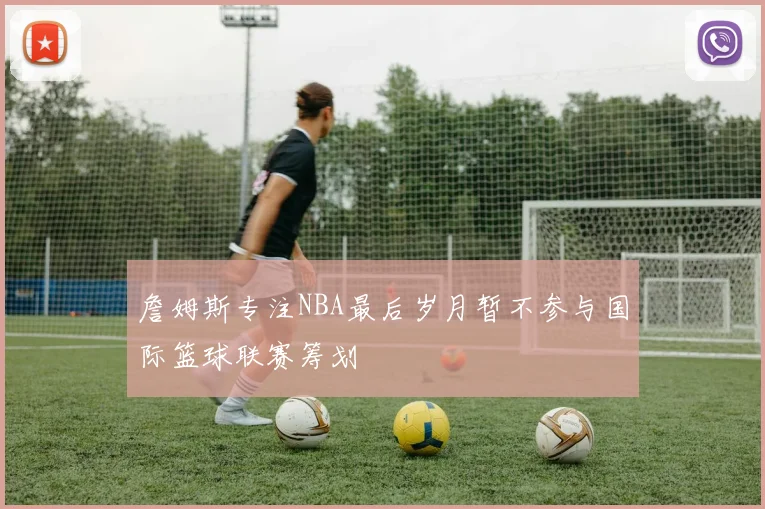 詹姆斯专注NBA最后岁月暂不参与国际篮球联赛筹划