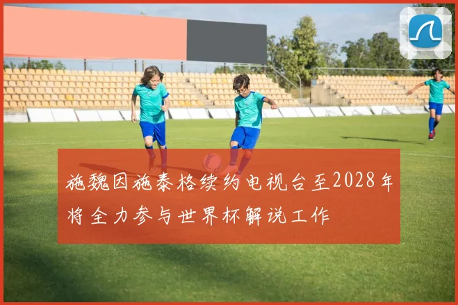 施魏因施泰格续约电视台至2028年将全力参与世界杯解说工作