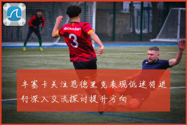丰塞卡关注恩德里克表现低迷将进行深入交流探讨提升方向
