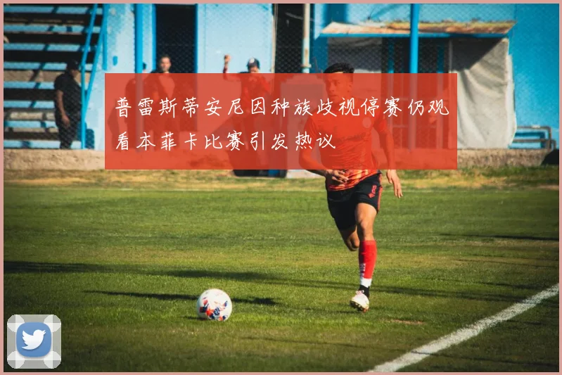 普雷斯蒂安尼因种族歧视停赛仍观看本菲卡比赛引发热议