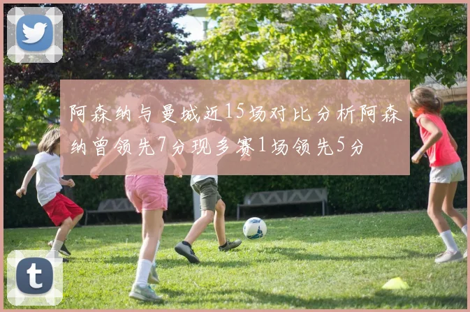 阿森纳与曼城近15场对比分析阿森纳曾领先7分现多赛1场领先5分