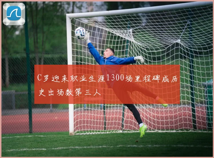 C罗迎来职业生涯1300场里程碑成历史出场数第三人