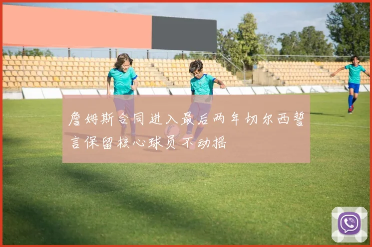 詹姆斯合同进入最后两年切尔西誓言保留核心球员不动摇
