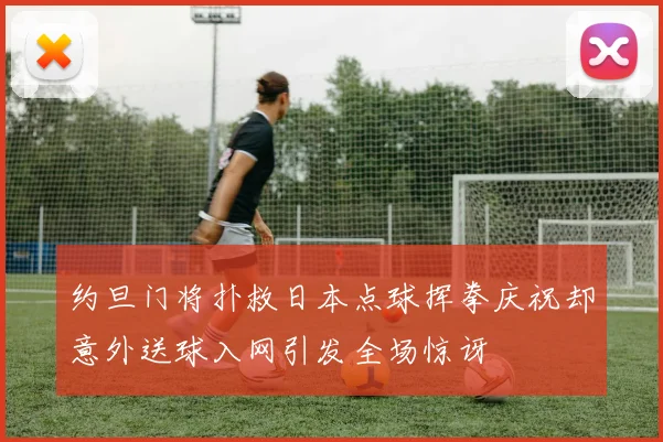 约旦门将扑救日本点球挥拳庆祝却意外送球入网引发全场惊讶