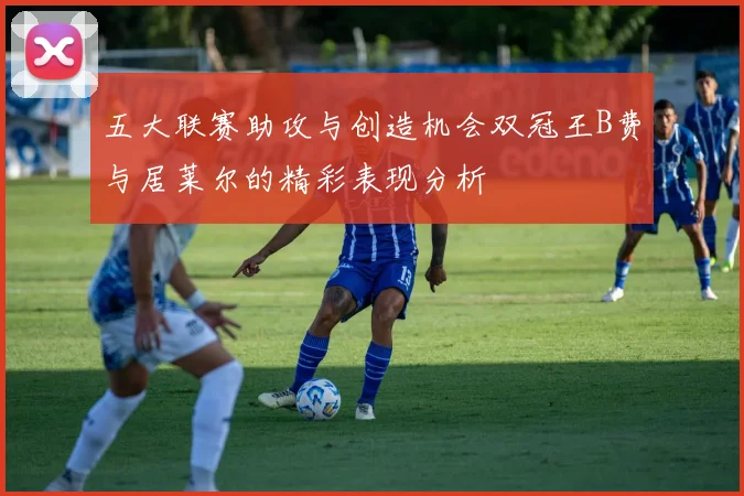 五大联赛助攻与创造机会双冠王B费与居莱尔的精彩表现分析