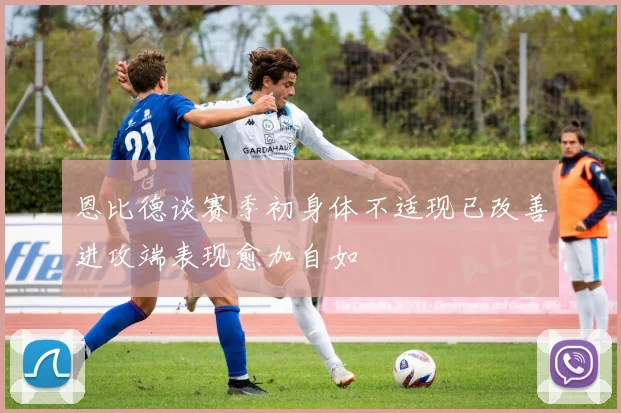 恩比德谈赛季初身体不适现已改善进攻端表现愈加自如