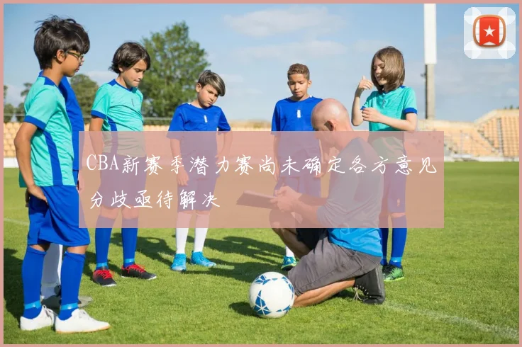 CBA新赛季潜力赛尚未确定各方意见分歧亟待解决