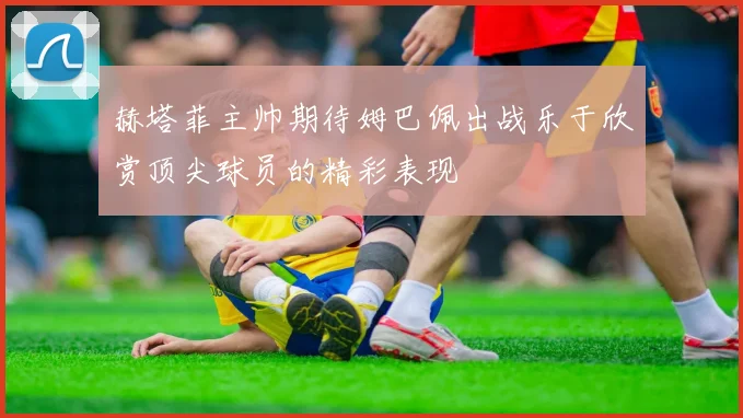 赫塔菲主帅期待姆巴佩出战乐于欣赏顶尖球员的精彩表现