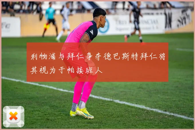 利物浦与拜仁争夺德巴斯特拜仁将其视为于帕接班人