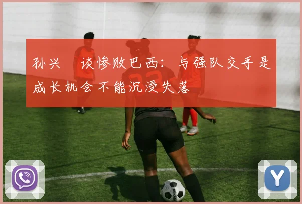 孙兴慜谈惨败巴西：与强队交手是成长机会不能沉浸失落