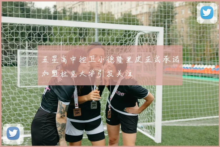 五星高中控卫小德隆里皮正式承诺加盟杜克大学引发关注