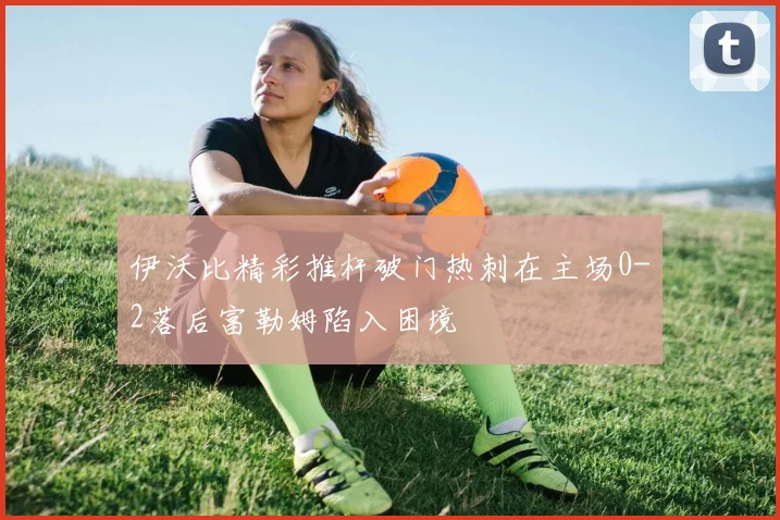 伊沃比精彩推杆破门热刺在主场0-2落后富勒姆陷入困境
