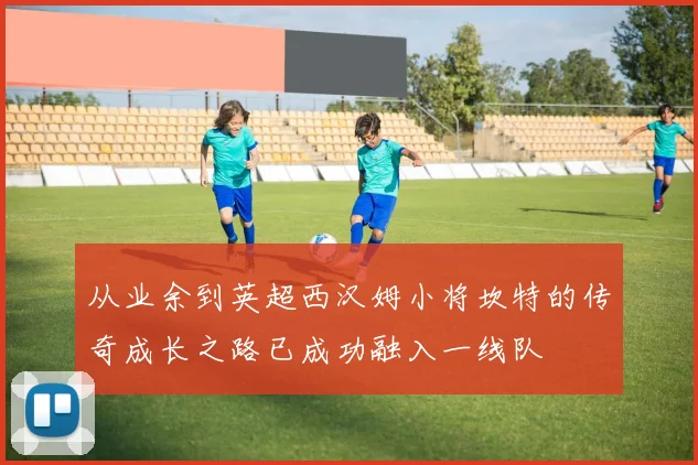从业余到英超西汉姆小将坎特的传奇成长之路已成功融入一线队