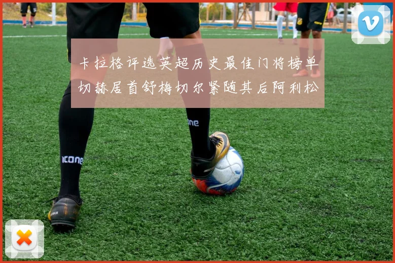 卡拉格评选英超历史最佳门将榜单切赫居首舒梅切尔紧随其后阿利松位列第三