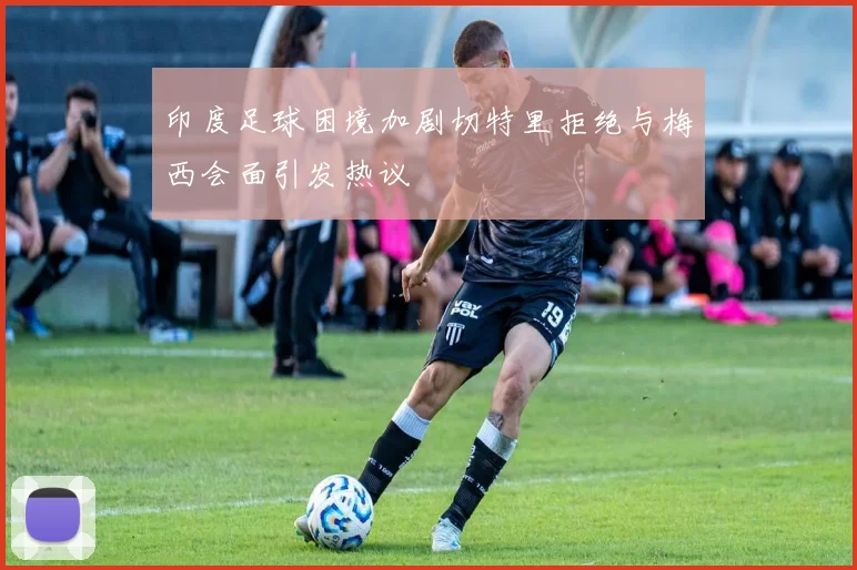 印度足球困境加剧切特里拒绝与梅西会面引发热议