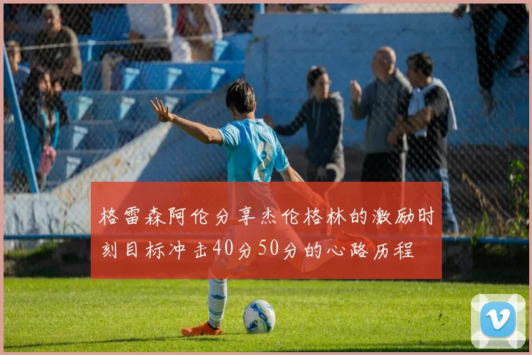 格雷森阿伦分享杰伦格林的激励时刻目标冲击40分50分的心路历程