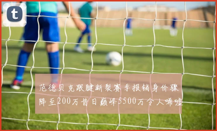 范德贝克跟腱断裂赛季报销身价骤降至200万昔日巅峰5500万令人唏嘘