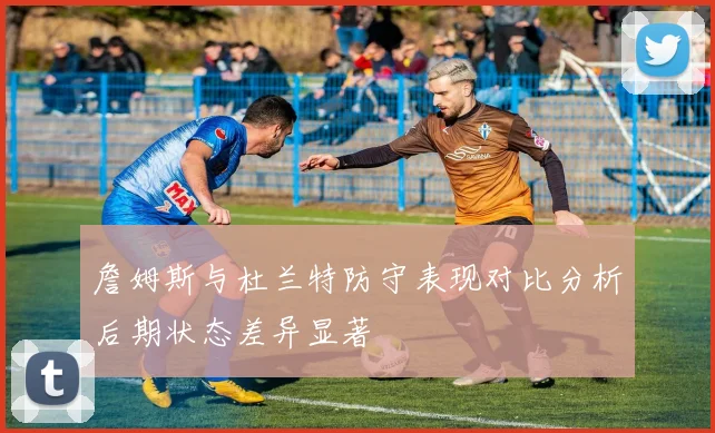 詹姆斯与杜兰特防守表现对比分析后期状态差异显著