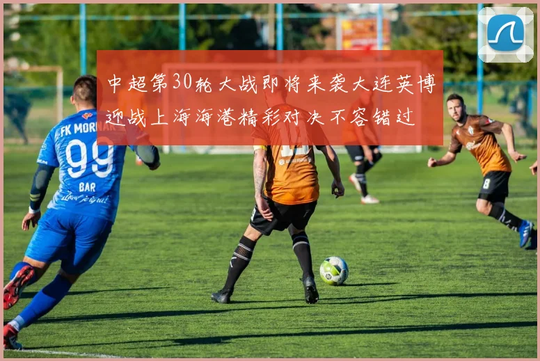 中超第30轮大战即将来袭大连英博迎战上海海港精彩对决不容错过