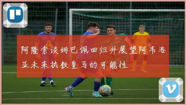 阿隆索谈姆巴佩回归并展望阿韦洛亚未来执教皇马的可能性