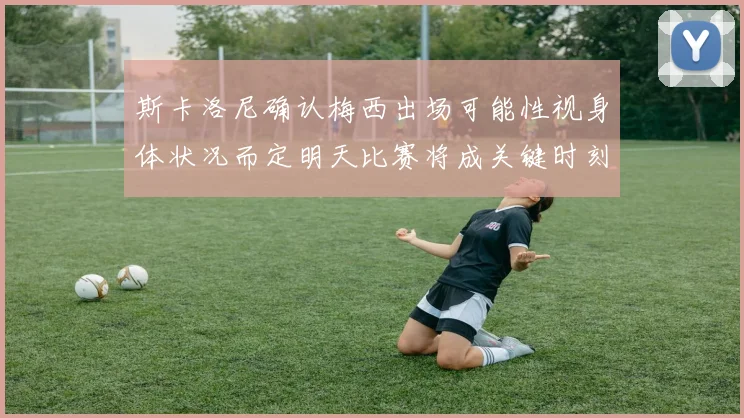 斯卡洛尼确认梅西出场可能性视身体状况而定明天比赛将成关键时刻