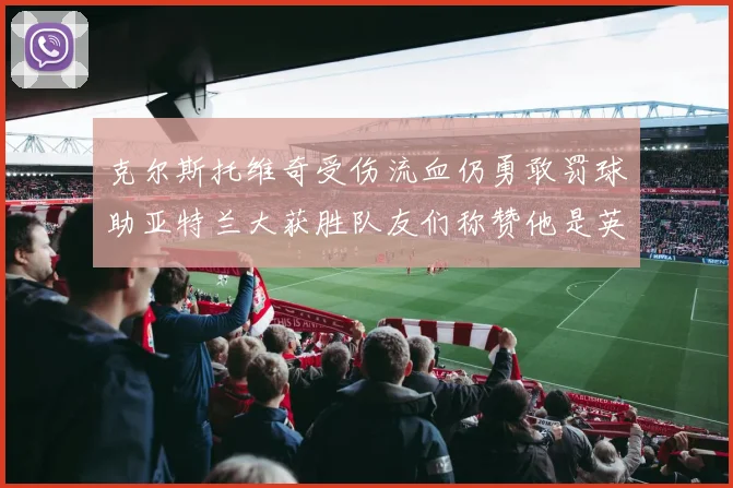 克尔斯托维奇受伤流血仍勇敢罚球助亚特兰大获胜队友们称赞他是英雄
