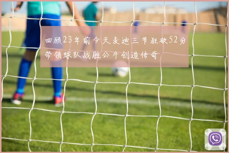 回顾23年前今天麦迪三节狂砍52分带领球队战胜公牛创造传奇